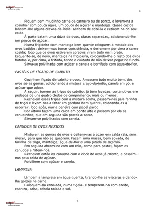 6


      Piquem bem miudinho carne de carneiro ou de porco, e levem-na a
cozinhar com pouca água, um pouco de açúcar e manteiga. Quase cozida
lancem-lhe alguns cravos-da-índia. Acabem de cozê-la e retirem-na do seu
caldo.
      À parte batam uma dúzia de ovos, claras separadas, adicionando-lhe
um pouco de açúcar.
      Numa frigideira com manteiga bem quente coloquem a metade dos
ovos batidos; deixem-nos tomar consistência, e derramem por cima a carne
cozida; logo que os ovos estiverem corados virem tudo num prato.
Esquente-se, de novo, manteiga na frigideira, colocando-lhe o resto dos ovos
batidos e, por cima, a fritada, tendo o cuidado de não deixar pegar no fundo.
      Sirva-se polvilhada com açúcar e canela e borrifada com água-de-flor.

PASTÉIS DE FÍGADO DE CABRITO

      Cozinhem fígado de cabrito e ovos. Amassem tudo muito bem, dos
ovos só as gemas, adicionando à mistura cravo-da-índia, canela em pó, e
açúcar que adoce.
      A seguir, tomem as tripas do cabrito, já bem lavadas, cortando-as em
pedaços de uns quatro dedos de comprimento, mais ou menos.
      Recheiem essas tripas com a mistura acima, passem-nas pela farinha
de trigo e levem-nas a fritar em gordura bem quente, colocando-as a
escorrer, logo após, numa peneira com papel pardo.
      Por último façam uma calda em ponto alto e passem por ela os
canudinhos, que em seguida são postos a secar.
      Sirvam-se polvilhados com canela.

CANUDOS DE OVOS MEXIDOS

      Misturem as gemas de ovos e deitem-nas a cozer em calda rala, sem
mexer, para que não se quebrem. Façam uma massa, bem sovada, de
farinha de trigo, manteiga, água-de-flor e uma pitada de açafrão.
      Em seguida abram-no com um rolo, como para pastel, façam os
canudos e fritem-nos.
      Recheiem então os canudos com o doce de ovos já pronto, e passem-
nos pela calda de açúcar.
      Polvilhem com açúcar e canela.

LAMPREIA

      Limpem a lampreia em água quente, tirando-lhe as vísceras e dando-
lhe golpes na carne.
      Coloquem-na enrolada, numa tigela, e temperem-na com azeite,
coentro, salsa, cebola ralada e sal.


                                      6
 