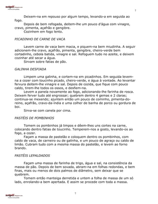 7

        Deixem-na em repouso por algum tempo, levando-a em seguida ao
fogo.
      Depois de bem refogada, deitem-lhe um pouco d’água com vinagre,
cravo, pimenta, açafrão e gengibre.
      Cozinhem em fogo lento.

PICADINHO DE CARNE DE VACA

      Lavem carne de vaca bem macia, e piquem-na bem miudinha. A seguir
adicionem-lhe cravo, açafrão, pimenta, gengibre, cheiro-verde bem
cortadinho, cebola batida, vinagre e sal. Refoguem tudo no azeite, e deixem
cozinhar até secar a água.
      Sirvam sobre fatias de pão.

GALINHA DESFIADA

      Limpem uma galinha, e cortem-na em picadinhos. Em seguida levem-
na a cozer com toucinho picado, cheiro-verde, e água à vontade. Ao levantar
fervura deitem-lhe vinagre e sal. Depois de cozida, que fique com pouco
caldo, tirem-lhe todos os ossos, e desfiem-na.
      Levem a panela novamente ao fogo, adicionando-lhe farinha de rosca.
Deixem ferver tudo até engrossar; quebrem dentro 4 gemas e 2 claras;
continua-se mexendo; ajuntem então um pouco de cominho, pimenta-do-
reino, açafrão, cravo-da-índia e uma colher de banha de porco ou gordura de
boi.
      Sirva-se com canela por cima.

PASTÉIS DE POMBINHOS

      Tomem os pombinhos já limpos e dêem-lhes uns cortes na carne,
colocando dentro fatias de toucinho. Temperem-nos a gosto, levando-os ao
fogo, a cozer.
      Façam a massa de pastelão e coloquem dentro os pombinhos, com
caldo de vaca, de carneiro ou de galinha, e um pouco de agraço ou caldo de
limão. Cubram tudo com a mesma massa do pastelão, e levem ao forno
brando.

PASTÉIS LEPALDADOS

       Façam uma massa de farinha de trigo, água e sal, na consistência da
massa de pão. Depois de bem sovada, abram-na em folhas redondas, e bem
finas, mais ou menos de dois palmos de diâmetro, sem deixar que se
quebrem.
       Tomem então manteiga derretida e untem a folha de massa de um só
lado, enrolando-a bem apertada. E assim se procede com toda a massa.


                                     7
 