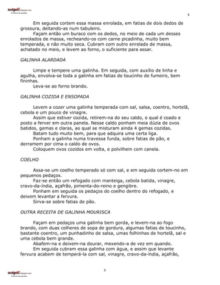 8

      Em seguida cortem essa massa enrolada, em fatias de dois dedos de
grossura, deitando-as num tabuleiro.
      Façam então um buraco com os dedos, no meio de cada um desses
enrolados de massa, recheando-os com carne picadinha, muito bem
temperada, e não muito seca. Cubram com outro enrolado de massa,
achatado no meio, e levem ao forno, o suficiente para assar.

GALINHA ALARDADA

      Limpe e tempere uma galinha. Em seguida, com auxílio de linha e
agulha, envolva-se toda a galinha em fatias de toucinho de fumeiro, bem
fininhas.
      Leva-se ao forno brando.

GALINHA COZIDA E ENSOPADA

      Levem a cozer uma galinha temperada com sal, salsa, coentro, hortelã,
cebola e um pouco de vinagre.
      Assim que estiver cozida, retirem-na do seu caldo, o qual é coado e
posto a ferver em outra panela. Nesse caldo ponham meia dúzia de ovos
batidos, gemas e claras, ao qual se misturam ainda 4 gemas cozidas.
      Batam tudo muito bem, para que adquira uma certa liga.
      Ponham a galinha numa travessa funda, sobre fatias de pão, e
derramem por cima o caldo de ovos.
      Coloquem ovos cozidos em volta, e polvilhem com canela.

COELHO

     Assa-se um coelho temperado só com sal, e em seguida cortem-no em
pequenos pedaços.
     Faz-se então um refogado com manteiga, cebola batida, vinagre,
cravo-da-índia, açafrão, pimenta-do-reino e gengibre.
     Ponham em seguida os pedaços do coelho dentro do refogado, e
deixem levantar a fervura.
     Sirva-se sobre fatias de pão.

OUTRA RECEITA DE GALINHA MOURISCA

      Façam em pedaços uma galinha bem gorda, e levem-na ao fogo
brando, com duas colheres de sopa de gordura, algumas fatias de toucinho,
bastante coentro, um punhadinho de salsa, umas folhinhas de hortelã, sal e
uma cebola bem grande.
      Abafem-na e deixem-na dourar, mexendo-a de vez em quando.
      Em seguida cubram essa galinha com água, e assim que levante
fervura acabem de temperá-la com sal, vinagre, cravo-da-índia, açafrão,


                                     8
 