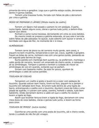 9

pimenta-do-reino e gengibre. Logo que a galinha esteja cozida, derramem
dentro 4 gemas batidas.
      Tomem uma travessa funda, forrada com fatias de pão e derramem
por cima a galinha.

MODO DE PREPARAR O LÁPARO (filhote macho de coelho)

      Tomem um láparo mal-assado e partam-no em pedaços. À parte,
numa tigela, batam alguns ovos, claras e gemas tudo junto, e deitem-lhes
açúcar que adoce.
      Ponham a carne numa travessa, derramando em cima os ovos batidos.
      Do mesmo modo se prepara a galinha esbarada, só que esta é servida
sobre fatias de pão passadas no açúcar, tudo coberto com açúcar e canela, e
borrifado com água-de-flor, no momento de ir à mesa.

ALMÔNDEGAS

       Tomem carne de porco ou de carneiro muito gordo, sem ossos, e
piquem-na bem miudinha, temperando-a com sal, cravo, açafrão e gengibre.
Façam as bolas de carne, recheiem-nas com uma gema cozida, passando-as
em seguida pela farinha de trigo.
       Numa panela com manteiga bem quente ou, se preferirem, manteiga e
caldo gordo de carneiro, lancem um amarrado de cheiro-verde, e coloquem
ali as almôndegas. Tampem a panela e tenham o cuidado de mexer as
almôndegas de vez em quando, evitando que se partam.
       Sirvam com bastante molho. Se este for pouco, ajuntem às
almôndegas o caldo de outras panelas.

TIGELADA DE COELHO

      Temperem um coelho a gosto e levem-no a cozer com pedaços de
toucinho. Quando estiver bem macio, tirem-no fora, piquem-no e partam o
toucinho em talhadas bem finas. Arrumem tudo dentro de uma tigela de
barro, entremeando o coelho com o toucinho. Ajuntem cravo-da-índia e uma
pitada de açafrão, e cubram com salsa, coentro, hortelã e cebola, tudo bem
batidinho. Então derramem dentro o caldo em que o coelho foi cozido e
levem a tigela ao fogo.
      Assim que levantar fervura tirem a tigela do fogo, derramem em cima
meia dúzia de ovos batidos, claras e gemas tudo junto, e levem ao forno
para corar.

TIGELADA DE PERDIZ (outra receita)

     Cozinha-se uma perdiz com uma posta de toucinho, sal e cheiro-verde,
tendo o cuidado de não lhe pôr vinagre.


                                     9
 