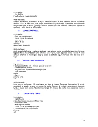 Ingredientes:
1 litro de leite
2 ou 3 colheres (sopa) de coalho

Modo de Fazer:
Ferva o leite e deixe ficar morno. A seguir, dissolva o coalho no leite, mexendo sempre no mesmo
sentido. Cubra a tigela com uma tampa envolvida num guardanapo. Finalmente, embrulhe tudo
com um pano de lã. Deixe repousar, tendo o cuidado de evitar qualquer movimento. Depois de
coalhado o leite, leve-o ao refrigerador.

     22     COALHADA COZIDA

Ingredientes:
2 litros de coalhada fresca
1 colher (sopa) de maizena
1 clara batida
1 pitada de sal
manteiga
hortelã seca esfarelada

Modo de Fazer:
Junte a coalhada fresca, a maizena, a clara e o sal. Misture bem e passe tudo na peneira. Leve ao
fogo até ferver, mexendo com uma colher de pau. Depois, cubra a panela com a peneira. À parte
refogue a hortelã na manteiga e despeje sobre a coalhada, alguns minutos antes de retirá-la do
fogo.

     23     CONSERVA DE BERINJELA

Ingredientes:
5 berinjelas cortadas em 4 rodelas grossas cada uma
2 cebolas médias picadas
1 maço de salsa e cebolinhas verdes picadas
1 copo de vinagre
azeite
orégano
pimenta síria
sal

Modo de Fazer:
Lave bem as berinjelas e dê uma fervura em água e vinagre. Escorra e deixe esfriar. A seguir,
acrescente a cebola, a salsa e a cebolinha verde. Tempere à vontade. Arrume numa travessa
funda e cubra com azeite. Quanto mais tempo for deixada de molho, mais saborosa ficará a
conserva.

     24     CONSERVA DE CARNE

Ingredientes:
1 kg de lagarto
3 cebolas médias picadas em fatias finas
1/2 copo de azeite
1/4 de copo de vinagre
1 colher (sopa) de massa de tomate
2 colheres (sopa) de molho inglês
pimenta
sal




                                                                                              10
 