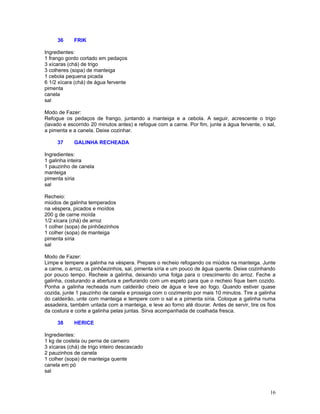 36     FRIK

Ingredientes:
1 frango gordo cortado em pedaços
3 xícaras (chá) de trigo
3 colheres (sopa) de manteiga
1 cebola pequena picada
6 1/2 xícara (chá) de água fervente
pimenta
canela
sal

Modo de Fazer:
Refogue os pedaços de frango, juntando a manteiga e a cebola. A seguir, acrescente o trigo
(lavado e escorrido 20 minutos antes) e refogue com a carne. Por fim, junte a água fervente, o sal,
a pimenta e a canela. Deixe cozinhar.

     37     GALINHA RECHEADA

Ingredientes:
1 galinha inteira
1 pauzinho de canela
manteiga
pimenta síria
sal

Recheio:
miúdos de galinha temperados
na véspera, picados e moídos
200 g de carne moída
1/2 xícara (chá) de arroz
1 colher (sopa) de pinhõezinhos
1 colher (sopa) de manteiga
pimenta síria
sal

Modo de Fazer:
Limpe e tempere a galinha na véspera. Prepare o recheio refogando os miúdos na manteiga. Junte
a carne, o arroz, os pinhõezinhos, sal, pimenta síria e um pouco de água quente. Deixe cozinhando
por pouco tempo. Recheie a galinha, deixando uma folga para o crescimento do arroz. Feche a
galinha, costurando a abertura e perfurando com um espeto para que o recheio fique bem cozido.
Ponha a galinha recheada num caldeirão cheio de água e leve ao fogo. Quando estiver quase
cozida, junte 1 pauzinho de canela e prossiga com o cozimento por mais 10 minutos. Tire a galinha
do caldeirão, unte com manteiga e tempere com o sal e a pimenta síria. Coloque a galinha numa
assadeira, também untada com a manteiga, e leve ao forno até dourar. Antes de servir, tire os fios
da costura e corte a galinha pelas juntas. Sirva acompanhada de coalhada fresca.

     38     HERICE

Ingredientes:
1 kg de costela ou perna de carneiro
3 xícaras (chá) de trigo inteiro descascado
2 pauzinhos de canela
1 colher (sopa) de manteiga quente
canela em pó
sal



                                                                                                16
 