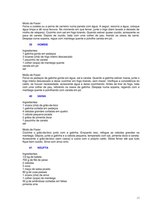 Modo de Fazer:
Ferva a costela ou a perna de carneiro numa panela com água. A seguir, escorra a água, coloque
água limpa e dê nova fervura. No momento em que ferver, junte o trigo (bem lavado e deixado de
molho de véspera). Cozinhe com sal em fogo brando. Quando estiver quase cozido, acrescente os
paus de canela. Depois de cozido, bata com uma colher de pau, tirando os ossos da carne.
Despeje numa sopeira, regue com manteiga quente e polvilhe canela em pó.

     39     HOMSIE

Ingredientes:
1 galinha gorda em pedaços
3 xícaras (chá) de trigo inteiro descascado
1 pauzinho de canela
1 colher (sopa) de manteiga quente
canela em pó
sal

Modo de Fazer:
Ferva os pedaços de galinha gorda em água, sal e canela. Quando a galinha estiver macia, junte o
trigo inteiro descascado e deixe cozinhar em fogo brando, sem mexer. Verifique a consistência do
caldo; se houver necessidade, acrescente água e deixe cozinhando. Antes de tirar do fogo, bata
com uma colher de pau, retirando os ossos da galinha. Despeje numa sopeira, regando com a
manteiga quente e polvilhando com canela em pó.

     40     IAKNA

Ingredientes:
1 xícara (chá) de grão-de-bico
1 galinha cortada em pedaços
4 cebolas grandes cortadas em quatro
1 cebola pequena picada
2 grãos de pimenta doce
1 pauzinho de canela
sal

Modo de Fazer:
Cozinhe o grão-de-bico junto com a galinha. Enquanto isso, refogue as cebolas grandes na
manteiga. Depois, junte a galinha e a cebola pequena, temperado com sal, pimenta doce e canela.
Acrescente o grão-de-bico (sem casca) e cubra com o próprio caldo. Deixe ferver até que tudo
fique bem cozido. Sirva com arroz sírio.

     41     KEUFTA

Ingredientes:
1/2 kg de batata
700 g de filé de peixe
2 cebolas
3 ovos
1 maço de salsa picado
80 g de uvas-passas
1 xícara (chá) de arroz
1 colher (sopa) de manteiga
50 g de amêndoas cortadas em fatias
pimenta síria




                                                                                             17
 