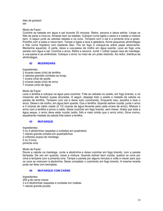 óleo de girassol
sal

Modo de Fazer:
Cozinhe as batatas em água e sal durante 25 minutos. Retire, escorra e deixe esfriar. Limpe os
filés de peixe e moa-os. Amasse bem as batatas. Coloque numa tigela o peixe e a batata e misture
bem. A seguir junte as cebolas raladas e os ovos. Tempere com o sal e a pimenta síria a gosto.
Polvilhe com a salsa e mexa bem. Tampe a tigela e leve à geladeira, forme pequenas almôndegas
e frite numa frigideira com bastante óleo. Tire do fogo e coloque-as sobre papel absorvente.
Mantenha aquecido. À parte, deixe a uva-passa de molho em água quente. Leve ao fogo uma
panela com água e sal. Cozinhe o arroz. Retire e escorra. Junte 1 colher (sopa) rasa de manteiga,
a uva-passa e as amêndoas. Coloque o arroz no meio de um prato redondo. Ao redor, distribua as
almôndegas.

     42     MUDÁRDARA

Ingredientes:
2 xícaras rasas (chá) de lentilha
2 cebolas grandes cortadas ao longo
1 xícara (chá) de azeite
2 xícaras rasas (chá) de arroz
7 xícaras (chá) de água

Modo de Fazer:
Lave a lentilha e coloque na água para cozinhar. Frite as cebolas no azeite, em fogo brando, e vá
mexendo até ficarem quase douradas. A seguir, despeje todo o azeite e metade da cebola na
panela de lentilha. Tempere com sal e deixe tudo cozinhando. Enquanto isso, escolha e lave o
arroz. Deixe-o de molho, em água bem quente. Coe a lentilha. Quando estiver cozida, junte o arroz
e 5 xícaras de caldo coado (2 1/2 xícaras de água fervente para cada xícara de arroz). Misture o
arroz com a lentilha e prove o caldo. Deixe cozinhar em fogo brando, sem mexer. Antes que toda a
água seque, o arroz deve estar cozido (solto, fofo e mais úmido que o arroz sírio). Sirva morno,
espalhando metade da cebola frita sobre a lentilha.

     43     MUFARQUE

Ingredientes:
3 ou 4 abobrinhas raspadas e cortadas em quadrados
1 cebola grande cortada em quadradinhos
2 colheres (sopa) de manteiga
2 ou 3 ovos
pimenta síria

Modo de Fazer:
Doure a cebola na manteiga. Junte a abobrinha e deixe cozinhar em fogo brando, com a panela
tampada. De vez em quando, mexa a mistura. Quando estiver bem cozida, quebre os ovos por
cima e tempere com a pimenta síria. Tampe a panela por alguns minutos e volte a mexer para que
os ovos se misturem à abobrinha. Deixe completar o cozimento em fogo brando. A mesma receita
pode ser feita com berinjelas.

     44     MUFARQUE COM CARNE

Ingredientes:
250 g de carne macia
3 a 4 abobrinhas raspadas e cortadas em rodelas
1 cebola grande picada




                                                                                              18
 