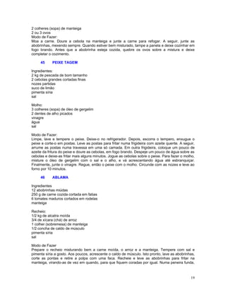 2 colheres (sopa) de manteiga
2 ou 3 ovos
Modo de Fazer:
Moa a carne. Doure a cebola na manteiga e junte a carne para refogar. A seguir, junte as
abobrinhas, mexendo sempre. Quando estiver bem misturado, tampe a panela e deixe cozinhar em
fogo brando. Antes que a abobrinha esteja cozida, quebre os ovos sobre a mistura e deixe
completar o cozimento.

     45     PEIXE TAGEM

Ingredientes:
2 kg de pescada de bom tamanho
2 cebolas grandes cortadas finas
nozes partidas
suco de limão
pimenta síria
sal

Molho:
3 colheres (sopa) de óleo de gergelim
2 dentes de alho picados
vinagre
água
sal

Modo de Fazer:
Limpe, lave e tempere o peixe. Deixe-o no refrigerador. Depois, escorra o tempero, enxugue o
peixe e corte-o em postas. Leve as postas para fritar numa frigideira com azeite quente. A seguir,
arrume as postas numa travessa em uma só camada. Em outra frigideira, coloque um pouco de
azeite da fritura do peixe e doure as cebolas, em fogo brando. Despeje um pouco de água sobre as
cebolas e deixe-as fritar mais alguns minutos. Jogue as cebolas sobre o peixe. Para fazer o molho,
misture o óleo de gergelim com o sal e o alho, e vá acrescentando água até esbranquiçar.
Finalmente, junte o vinagre. Regue, então o peixe com o molho. Circunde com as nozes e leve ao
forno por 10 minutos.

     46     ABLAMA

Ingredientes
12 abobrinhas miúdas
250 g de carne cozida cortada em fatias
6 tomates maduros cortados em rodelas
manteiga

Recheio:
1/2 kg de alcatra moída
3/4 de xícara (chá) de arroz
1 colher (sobremesa) de manteiga
1/2 concha de caldo de músculo
pimenta síria
sal

Modo de Fazer
Prepare o recheio misturando bem a carne moída, o arroz e a manteiga. Tempere com sal e
pimenta síria a gosto. Aos poucos, acrescente o caldo de músculo. Isto pronto, lave as abobrinhas,
corte as pontas e retire a polpa com uma faca. Recheie e leve as abobrinhas para fritar na
manteiga, virando-as de vez em quando, para que fiquem coradas por igual. Numa peneira funda,



                                                                                               19
 