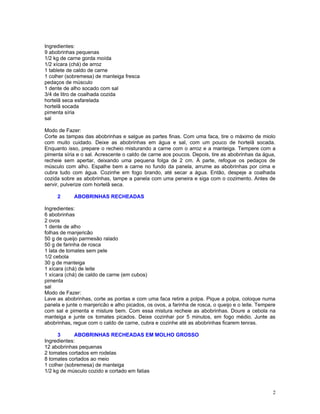 Ingredientes:
9 abobrinhas pequenas
1/2 kg de carne gorda moída
1/2 xícara (chá) de arroz
1 tablete de caldo de carne
1 colher (sobremesa) de manteiga fresca
pedaços de músculo
1 dente de alho socado com sal
3/4 de litro de coalhada cozida
hortelã seca esfarelada
hortelã socada
pimenta síria
sal

Modo de Fazer:
Corte as tampas das abobrinhas e salgue as partes finas. Com uma faca, tire o máximo de miolo
com muito cuidado. Deixe as abobrinhas em água e sal, com um pouco de hortelã socada.
Enquanto isso, prepare o recheio misturando a carne com o arroz e a manteiga. Tempere com a
pimenta síria e o sal. Acrescente o caldo de carne aos poucos. Depois, tire as abobrinhas da água,
recheie sem apertar, deixando uma pequena folga de 2 cm. À parte, refogue os pedaços de
músculo com alho. Espalhe bem a carne no fundo da panela, arrume as abobrinhas por cima e
cubra tudo com água. Cozinhe em fogo brando, até secar a água. Então, despeje a coalhada
cozida sobre as abobrinhas, tampe a panela com uma peneira e siga com o cozimento. Antes de
servir, pulverize com hortelã seca.

     2      ABOBRINHAS RECHEADAS

Ingredientes:
6 abobrinhas
2 ovos
1 dente de alho
folhas de manjericão
50 g de queijo parmesão ralado
50 g de farinha de rosca
1 lata de tomates sem pele
1/2 cebola
30 g de manteiga
1 xícara (chá) de leite
1 xícara (chá) de caldo de carne (em cubos)
pimenta
sal
Modo de Fazer:
Lave as abobrinhas, corte as pontas e com uma faca retire a polpa. Pique a polpa, coloque numa
panela e junte o manjericão e alho picados, os ovos, a farinha de rosca, o queijo e o leite. Tempere
com sal e pimenta e misture bem. Com essa mistura recheie as abobrinhas. Doure a cebola na
manteiga e junte os tomates picados. Deixe cozinhar por 5 minutos, em fogo médio. Junte as
abobrinhas, regue com o caldo de carne, cubra e cozinhe até as abobrinhas ficarem tenras.

      3      ABOBRINHAS RECHEADAS EM MOLHO GROSSO
Ingredientes:
12 abobrinhas pequenas
2 tomates cortados em rodelas
8 tomates cortados ao meio
1 colher (sobremesa) de manteiga
1/2 kg de músculo cozido e cortado em fatias



                                                                                                  2
 