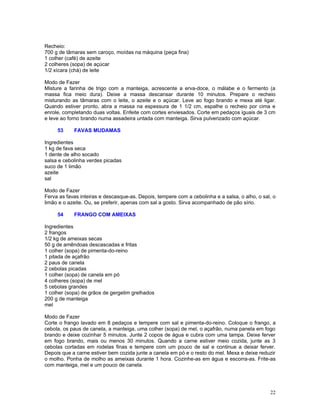 Recheio:
700 g de tâmaras sem caroço, moídas na máquina (peça fina)
1 colher (café) de azeite
2 colheres (sopa) de açúcar
1/2 xícara (chá) de leite

Modo de Fazer
Misture a farinha de trigo com a manteiga, acrescente a erva-doce, o málabe e o fermento (a
massa fica meio dura). Deixe a massa descansar durante 10 minutos. Prepare o recheio
misturando as tâmaras com o leite, o azeite e o açúcar. Leve ao fogo brando e mexa até ligar.
Quando estiver pronto, abra a massa na espessura de 1 1/2 cm, espalhe o recheio por cima e
enrole, completando duas voltas. Enfeite com cortes enviesados. Corte em pedaços iguais de 3 cm
e leve ao forno brando numa assadeira untada com manteiga. Sirva pulverizado com açúcar.

     53     FAVAS MUDAMAS

Ingredientes
1 kg de fava seca
1 dente de alho socado
salsa e cebolinha verdes picadas
suco de 1 limão
azeite
sal

Modo de Fazer
Ferva as favas inteiras e descasque-as. Depois, tempere com a cebolinha e a salsa, o alho, o sal, o
limão e o azeite. Ou, se preferir, apenas com sal a gosto. Sirva acompanhado de pão sírio.

     54     FRANGO COM AMEIXAS

Ingredientes
2 frangos
1/2 kg de ameixas secas
50 g de amêndoas descascadas e fritas
1 colher (sopa) de pimenta-do-reino
1 pitada de açafrão
2 paus de canela
2 cebolas picadas
1 colher (sopa) de canela em pó
4 colheres (sopa) de mel
5 cebolas grandes
1 colher (sopa) de grãos de gergelim grelhados
200 g de manteiga
mel

Modo de Fazer
Corte o frango lavado em 8 pedaços e tempere com sal e pimenta-do-reino. Coloque o frango, a
cebola, os paus de canela, a manteiga, uma colher (sopa) de mel, o açafrão, numa panela em fogo
brando e deixe cozinhar 5 minutos. Junte 2 copos de água e cubra com uma tampa. Deixe ferver
em fogo brando, mais ou menos 30 minutos. Quando a carne estiver meio cozida, junte as 3
cebolas cortadas em rodelas finas e tempere com um pouco de sal e continue a deixar ferver.
Depois que a carne estiver bem cozida junte a canela em pó e o resto do mel. Mexa e deixe reduzir
o molho. Ponha de molho as ameixas durante 1 hora. Cozinhe-as em água e escorra-as. Frite-as
com manteiga, mel e um pouco de canela.




                                                                                                22
 