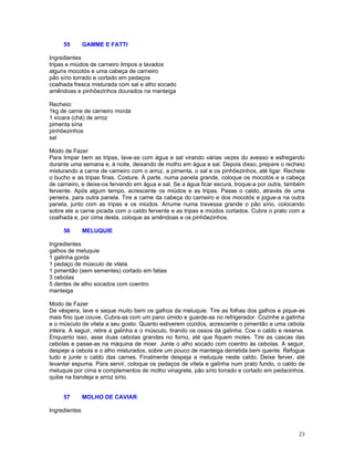 55        GAMME E FATTI

Ingredientes
tripas e miúdos de carneiro limpos e lavados
alguns mocotós e uma cabeça de carneiro
pão sírio torrado e cortado em pedaços
coalhada fresca misturada com sal e alho socado
amêndoas e pinhõezinhos dourados na manteiga

Recheio:
1kg de carne de carneiro moída
1 xícara (chá) de arroz
pimenta síria
pinhõezinhos
sal

Modo de Fazer
Para limpar bem as tripas, lave-as com água e sal virando várias vezes do avesso e esfregando
durante uma semana e, à noite, deixando de molho em água e sal. Depois disso, prepare o recheio
misturando a carne de carneiro com o arroz, a pimenta, o sal e os pinhõezinhos, até ligar. Recheie
o bucho e as tripas finas. Costure. À parte, numa panela grande, coloque os mocotós e a cabeça
de carneiro, e deixe-os fervendo em água e sal. Se a água ficar escura, troque-a por outra, também
fervente. Após algum tempo, acrescente os miúdos e as tripas. Passe o caldo, através de uma
peneira, para outra panela. Tire a carne da cabeça do carneiro e dos mocotós e jogue-a na outra
panela, junto com as tripas e os miúdos. Arrume numa travessa grande o pão sírio, colocando
sobre ele a carne picada com o caldo fervente e as tripas e miúdos cortados. Cubra o prato com a
coalhada e, por cima desta, coloque as amêndoas e os pinhõezinhos.

     56        MELUQUIE

Ingredientes
galhos de meluquie
1 galinha gorda
1 pedaço de músculo de vitela
1 pimentão (sem sementes) cortado em fatias
3 cebolas
5 dentes de alho socados com coentro
manteiga

Modo de Fazer
De véspera, lave e seque muito bem os galhos da meluquie. Tire as folhas dos galhos e pique-as
mais fino que couve. Cubra-as com um pano úmido e guarde-as no refrigerador. Cozinhe a galinha
e o músculo de vitela a seu gosto. Quanto estiverem cozidos, acrescente o pimentão e uma cebola
inteira. A seguir, retire a galinha e o músculo, tirando os ossos da galinha. Coe o caldo e reserve.
Enquanto isso, asse duas cebolas grandes no forno, até que fiquem moles. Tire as cascas das
cebolas e passe-as na máquina de moer. Junte o alho socado com coentro às cebolas. A seguir,
despeje a cebola e o alho misturados, sobre um pouco de manteiga derretida bem quente. Refogue
tudo e junte o caldo das carnes. Finalmente despeja a meluquie neste caldo. Deixe ferver, até
levantar espuma. Para servir, coloque os pedaços de vitela e galinha num prato fundo, o caldo de
meluquie por cima e complementos de molho vinagrete, pão sírio torrado e cortado em pedacinhos,
quibe na bandeja e arroz sírio.


     57        MOLHO DE CAVIAR

Ingredientes



                                                                                                 23
 