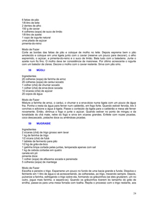 6 fatias de pão
1/8 litro de leite
2 dentes de alho
150 g de caviar
4 colheres (sopa) de suco de limão
1/8 litro de azeite
1 copo de iogurte natural
uma pitada de açúcar
pimenta-do-reino

Modo de Fazer
Corte as bordas das fatias de pão e coloque de molho no leite. Depois esprema bem o pão
amolecido e coloque em uma tigela junto com o caviar (reserve um pouco para decorar), o alho
espremido, o açúcar, a pimenta-do-reino e o suco de limão. Bata tudo com a batedeira. Junte o
azeite num fio fino. O molho deve ter consistência de maionese. Por último acrescente o iogurte
com um batedor de claras. Decore o molho com o caviar restante. Sirva com pão sírio.

     58     MÚGLI

Ingredientes
20 colheres (sopa) de farinha de arroz
20 colheres (sopa) de caráui socado
1 colher (chá) de chumar socado
1 colher (chá) de erva-doce socada
10 xícaras (chá) de açúcar
20 copos de água

Modo de Fazer
Misture a farinha de arroz, o caráui, o chumar e a erva-doce numa tigela com um pouco de água
fria. Ponha o resta da água para ferver num caldeirão, em fogo forte. Quando estiver fervida, tire 3
conchas e adicione a água à tigela. Passe o conteúdo da tigela para o caldeirão e mexa até ferver
novamente. Então, diminua o fogo e junte o açúcar. Quando estiver no ponto de mingau e da
tonalidade do chá mate, retire do fogo e sirva em xícaras grandes. Enfeite com nozes picadas,
coco descascado, pistache doce ou amêndoas picadas.

     59     MUGRABIE

Ingredientes
2 xícaras (chá) de trigo grosso sem lavar
1 kg de farinha de trigo
1/2 xícara (chá) de fubá
1 tablete de fermento para pão
1/2 kg de grão-de-bico
1 galinha limpa cortada pelas juntas, temperada apenas com sal
1 kg de cebola cortadas em quatro
canela em pó
pimenta doce
1 colher (sopa) de alfazema socada e peneirada
5 colheres (sopa) de manteiga

Modo de Fazer
Escolha e peneire o trigo. Esparrame um pouco no fundo de uma bacia grande e funda. Dissolva o
fermento em 1 litro de água e vá acrescentando, às colheradas, ao trigo, mexendo sempre. Depois,
pulverize a farinha, esfregando o trigo sobre ela, formando os grãozinhos (se eles grudarem, um no
outro, jogue mais farinha, e separe-os). Quando os grãozinhos tiverem do tamanho do grão de
ervilha, passe-os para uma mesa forrada com toalha. Repita o processo com o trigo restante, aos



                                                                                                 24
 