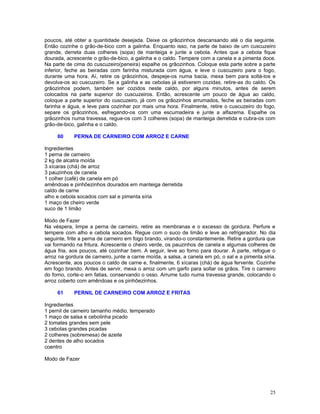 poucos, até obter a quantidade desejada. Deixe os grãozinhos descansando até o dia seguinte.
Então cozinhe o grão-de-bico com a galinha. Enquanto isso, na parte de baixo de um cuscuzeiro
grande, derreta duas colheres (sopa) de manteiga e junte a cebola. Antes que a cebola fique
dourada, acrescente o grão-de-bico, a galinha e o caldo. Tempere com a canela e a pimenta doce.
Na parte de cima do cuscuzeiro(peneira) espalhe os grãozinhos. Coloque esta parte sobre a parte
inferior, feche as beiradas com farinha misturada com água, e leve o cuscuzeiro para o fogo,
durante uma hora. Aí, retire os grãozinhos, despeje-os numa bacia, mexa bem para soltá-los e
devolva-os ao cuscuzeiro. Se a galinha e as cebolas já estiverem cozidas, retire-as do caldo. Os
grãozinhos podem, também ser cozidos neste caldo, por alguns minutos, antes de serem
colocados na parte superior do cuscuzeiros. Então, acrescente um pouco de água ao caldo,
coloque a parte superior do cuscuzeiro, já com os grãozinhos arrumados, feche as beiradas com
farinha e água, e leve para cozinhar por mais uma hora. Finalmente, retire o cuscuzeiro do fogo,
separe os grãozinhos, esfregando-os com uma escumadeira e junte a alfazema. Espalhe os
grãozinhos numa travessa, regue-os com 3 colheres (sopa) de manteiga derretida e cubra-os com
grão-de-bico, galinha e o caldo.

     60     PERNA DE CARNEIRO COM ARROZ E CARNE

Ingredientes
1 perna de carneiro
2 kg de alcatra moída
3 xícaras (chá) de arroz
3 pauzinhos de canela
1 colher (café) de canela em pó
amêndoas e pinhõezinhos dourados em manteiga derretida
caldo de carne
alho e cebola socados com sal e pimenta síria
1 maço de cheiro verde
suco de 1 limão

Modo de Fazer
Na véspera, limpe a perna de carneiro, retire as membranas e o excesso de gordura. Perfure e
tempere com alho e cebola socados. Regue com o suco de limão e leve ao refrigerador. No dia
seguinte, frite a perna de carneiro em fogo brando, virando-o constantemente. Retire a gordura que
vai formando na fritura. Acrescente o cheiro verde, os pauzinhos de canela e algumas colheres de
água fria, aos poucos, até cozinhar bem. A seguir, leve ao forno para dourar. À parte, refogue o
arroz na gordura de carneiro, junte a carne moída, a salsa, a canela em pó, o sal e a pimenta síria.
Acrescente, aos poucos o caldo de carne e, finalmente, 6 xícaras (chá) de água fervente. Cozinhe
em fogo brando. Antes de servir, mexa o arroz com um garfo para soltar os grãos. Tire o carneiro
do forno, corte-o em fatias, conservando o osso. Arrume tudo numa travessa grande, colocando o
arroz coberto com amêndoas e os pinhõezinhos.

     61     PERNIL DE CARNEIRO COM ARROZ E FRITAS

Ingredientes
1 pernil de carneiro tamanho médio, temperado
1 maço de salsa e cebolinha picado
2 tomates grandes sem pele
3 cebolas grandes picadas
2 colheres (sobremesa) de azeite
2 dentes de alho socados
coentro

Modo de Fazer




                                                                                                 25
 