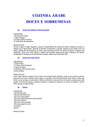COZINHA ÁRABE
                 DOCES E SOBREMESAS

     64     DOCE DE ABRICÓ CRISTALIZADO

Ingredientes
1 kg de abricó limpo
1 copo de água
4 xícaras (chá) de açúcar
70 amêndoas descascadas

Modo de Fazer
Ponha a água no fogo, dissolva o açúcar e dependendo da dureza do abricó coloque-os antes ou
depois que a água ferver. Quando os abricós começarem a estufar, espete-os por dentro com um
garfo e passe-os na beirada de um prato, para seca-los por fora. No centro do abricó, coloque uma
amêndoa, cubra com outro abricó, e aperte as beiradas apenas para ligar. Passe-os em açúcar
cristalizado e coloque-os em forminhas de papel, depois que estiverem frios.

     65     DOCE DE FIGO SECO

Ingredientes
1/2 kg de figo
3 xícaras (chá) de açúcar
4 copos de água
2 colheres (chá) de erva-doce
nozes picadas

Modo de Fazer
Lave o figo, escorra a água e tire os talos. Se os figos forem grandes, corte-os em quatro; se forem
pequenos, em dois. À parte, junte a água e o açúcar e leve ao fogo brando sem mexer. Assim que
ferver, junte os figos e a erva-doce. Deixe cozinhando e mexa de vez em quando, apenas para não
grudar no fundo da panela. Quando começar a engrossar, adicione as nozes. Ao atingir o ponto,
retire do fogo e deixe esfriar.

     66     ESLIA

Ingredientes
1 kg de trigo eslia
100 g de pinhõezinhos
100 g de uvas-passas
100 g de am6endoas sem pele picadas
100 g de confeito
100 g de nozes picadas
100 g de polpa de romã
erva-doce
açúcar

Modo de Fazer




                                                                                                 27
 