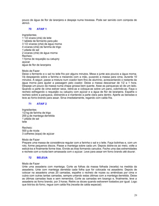 pouco de água de flor de laranjeira e despeje numa travessa. Pode ser servido com compota de
abricó.

     70     ATAIF 1

Ingredientes
1 1/2 xícara (chá) de leite
1 tablete de fermento para pão
3 1/2 xícaras (chá) de água morna
4 xícaras (chá) de farinha de trigo
1 pitada de sal
2 xícaras (chá) de água morna
Recheio:
1 forma de requeijão ou catupiry
açúcar
água de flor de laranjeira

Modo de Fazer
Deixe o fermento e o sal no leite frio por alguns minutos. Mexa e junte aos poucos a água morna.
Vá despejando sobre a farinha e mexendo com a mão, puxando a massa para cima, durante 10
minutos. A seguir, passe a mistura num coador bem fino de alumínio, acrescentando o restante da
água morna para ajudar a passagem pelo coador. Deixe a massa descansar de 1/2 a 1 hora.
Despeje um pouco da massa numa chapa grossa bem quente. Asse as panquecas só de um lado.
Quando a parte de cima estiver seca, retire-as e coloque-as sobre um pano, cobrindo-as. Faça o
recheio esfregando o requeijão ou catupiry com açúcar e a água de flor de laranjeira. Espalhe o
recheio sobre a panqueca, dobrando-a e mantendo a parte clara para dentro. Aperte as beiradas e
leve ao forno brando para assar. Sirva imediatamente, regando com calda fria.

     71     ATAIF 2

Ingredientes
1/2 kg de farinha de trigo
200 g de manteiga derretida
1 pitada de sal
leite

Recheio:
500 g de ricota
3 colheres (sopa) de açúcar

Modo de Fazer
Prepare uma massa de consistência regular com a farinha o sal e o leite. Faça bolinhas e, com um
rolo, forme pequenos discos. Passe a manteiga sobre cada um. Depois dobre-os ao meio, volte a
esticá-los e finalmente forme tiras. Enrole as tiras formando canudos. Feche uma das extremidades
e recheie com a ricota bem amassada com o açúcar. Leve para assar em forno brando até dourar.

     72     BELEUA

Modo de Fazer
Unte uma assadeira com manteiga. Corte as folhas da massa folhada (receita) na medida da
assadeira. Unte com manteiga derretida cada folha que for colocada na assadeira. Depois de
colocar na assadeira umas 20 camadas, espalhe o recheio de nozes ou amêndoas por cima e
cubra com outras tantas camadas, sempre untando estas últimas com a manteiga derretida. Deixe
as últimas camadas lisas e sem remendos. Corte as camadas em losango e, finalmente, leve a
assadeira ao forno brando, por 3 horas. Retire os doces quando estiverem tostados por igual. Logo
que tirá-los do forno, regue com calda fria.(receita de calda especial)



                                                                                              29
 