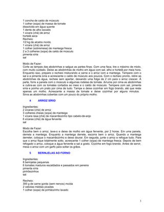 1 concha de caldo de músculo
1 colher (sopa) de massa de tomate
dissolvida em água quente
1 dente de alho socado
1 xícara (chá) de arroz
hortelã seca
Recheio:
1/2 kg de alcatra moído
1 xícara (chá) de arroz
1 colher (sobremesa) de manteiga fresca
2 a 3 colheres (sopa) de caldo de músculo
pimenta síria
sal

Modo de Fazer:
Corte as tampas das abobrinhas e salgue as partes finas. Com uma faca, tire o máximo de miolo,
com muito cuidado. Deixe as abobrinhas de molho em água com sal, alho e hortelã por meia hora.
Enquanto isso, prepare o recheio misturando a carne e o arroz com a manteiga. Tempere com o
sal e a pimenta síria e acrescente o caldo de músculo aos poucos. Com o recheio pronto, retire as
abobrinhas da água, recheie sem apertar, deixando uma folga de 2 cm para o arroz crescer. À
parte, forre a panela com o músculo e algumas rodelas de tomate. Arrume por cima as abobrinhas
e cubra-as com os tomates cortados ao meio e o caldo de músculo. Tempere com sal, pimenta
síria e ponha um prato por cima de tudo. Tampe e deixe cozinhar em fogo brando, até que reste
apenas um molho. Acrescente a massa de tomate e deixe cozinhar por alguns minutos.
Sirva as abobrinhas cobertas com um pouco do próprio molho.

     4      ARROZ SÍRIO

Ingredientes:
2 xícaras (chá) de arroz
3 colheres cheias (sopa) de manteiga
1 xícara rasa (chá) de macarrãozinho tipo cabelo-de-anjo
6 xícaras (chá) de água fervente
sal

Modo de Fazer:
Escolha bem o arroz, lave-o e deixe de molho em água fervente, por 2 horas. Em uma panela,
derreta a manteiga. Enquanto a manteiga derrete, escorra bem o arroz. Quando a manteiga
derreter, coloque o macarrãozinho e deixe dourar. Em seguida, junte o arroz e refogue tudo. Para
que o arroz fique totalmente solto, acrescente 1 colher (sopa) de manteiga fresca. Depois de bem
refogado o arroz, coloque a água fervente e sal a gosto. Cozinhe em fogo brando. Antes de servir,
mexa o arroz com um garfo para soltar os grãos.

     5      BERINJELAS AO FORNO

Ingredientes:
8 berinjelas pequenas
6 tomates maduros escaldados e passados em peneira
pimenta síria
pinhõezinhos
sal

Recheio:
300 g de carne gorda (sem nervos) moída
2 cebolas médias picadas
1 colher (sopa) de pinhãozinho lavado



                                                                                               3
 