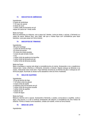 73        BISCOITOS DE AMÊNDOAS

Ingredientes
2 copos de amêndoas
1 1/2 copo de açúcar
3 claras de ovos
1 colher (café) de fermento em pó
raspas de casca de 1 limão verde

Modo de Fazer
Moa as amêndoas na máquina, com a peça de 3 dentes. Junte as claras, o açúcar, o fermento e a
raspa de casca. Misture bem, sem bater, até que a massa fique com consistência para fazer
biscoitos. Leve para assar em forno brando.

     74        BISCOITOS DE TÂMARAS

Ingredientes
125 g de manteiga
1 xícara de farinha de trigo
1/2 xícara de açúcar
1/2 xícara de nozes picadas
1 xícara de pão torrado moído
1 ovo
1 colher (chá) de essência de baunilha
1 colher (chá) de fermento em pó
1 colher (chá) de tâmaras picadas

Modo de Fazer
Bata a manteiga e o açúcar até atingir a consistência de um creme. Acrescente o ovo, a essência e
misture bem. Junte a farinha e o fermento, tornando a misturar. Depois coloque as tâmaras e as
nozes, misturando tudo muito bem. Faça bolinhas envolva-as na farinha de pão e coloque-as em
forma de papel. Acomode os doces numa assadeira e leve ao forno moderado.

     75        BOLO DE AÇAFRÃO

Ingredientes
1/2 kg de farinha de trigo
1 1/2 colher (chá) de açúcar
1 xícara (chá) de azeite
3 colheres (chá) de fermento em pó
1 colher (chá) de erva-doce socada
1 colher (chá) de açafrão
1 pitada de sal
1 xícara de água

Modo de Fazer
Misture a farinha com o açúcar. Acrescente o fermento, o azeite, a erva-doce e o açafrão. Junte a
água, aos poucos, e o sal e continue amassando até adquirir a consistência de uma massa de
bolacha. Ponha a massa numa assadeira, untada com azeite, e leve ao forno brando.

     76        BROA DE LEITE

Ingredientes



                                                                                              30
 