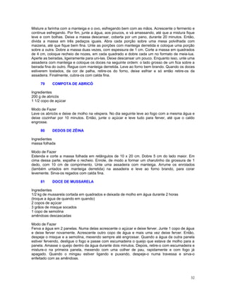 Misture a farinha com a manteiga e o ovo, esfregando bem com as mãos. Acrescente o fermento e
continue esfregando. Por fim, junte a água, aos poucos, e vá amassando, até que a mistura fique
leve e com bolhas. Deixe a massa descansar, coberta por um pano, durante 20 minutos. Então,
divida a massa em três pedaços iguais. Abra cada porção sobre uma mesa polvilhada com
maizena, até que fique bem fina. Unte as porções com manteiga derretida e coloque uma porção
sobre a outra. Dobre a massa duas vezes, com espessura de 1 cm. Corte a massa em quadrados
de 4 cm, coloque recheio de nozes, em cada quadrado e dobre cada um no formato de meia-lua.
Aperte as beiradas, ligeiramente para uni-las. Deixe descansar um pouco. Enquanto isso, unte uma
assadeira com manteiga e coloque os doces na seguinte ordem: o lado grosso de um fica sobre a
beirada fina do outro. Regue com manteiga derretida. Leve ao forno bem brando. Quando os doces
estiverem tostados, da cor de palha, retire-os do forno, deixe esfriar e só então retire-os da
assadeira. Finalmente, cubra-os com calda fina.

     79     COMPOTA DE ABRICÓ

Ingredientes
200 g de abricós
1 1/2 copo de açúcar

Modo de Fazer
Lave os abricós e deixe de molho na véspera. No dia seguinte leve ao fogo com a mesma água e
deixe cozinhar por 10 minutos. Então, junte o açúcar e leve tudo para ferver, até que o caldo
engrosse.

     80     DEDOS DE ZÊINA

Ingredientes
massa folhada

Modo de Fazer
Estenda e corte a massa folhada em retângulos de 10 x 20 cm. Dobre 5 cm do lado maior. Em
cima dessa parte, espalhe o recheio. Enrole, de modo a formar um charutinho da grossura de 1
dedo, com 10 cm de comprimento. Unte uma assadeira com manteiga. Arrume os enrolados
(também untados em manteiga derretida) na assadeira e leve ao forno brando, para corar
levemente. Sirva-os regados com calda fina.

     81     DOCE DE MUSSARELA

Ingredientes
1/2 kg de mussarela cortada em quadrados e deixada de molho em água durante 2 horas
(troque a água de quando em quando)
2 copos de açúcar
3 grãos de misque socados
1 copo de semolina
amêndoas descascadas

Modo de Fazer
Ferva a água em 2 panelas. Numa delas acrescente o açúcar e deixe ferver. Junte 1 copo de água
e deixe ferver novamente. Acrescente outro copo de água e mais uma vez deixe ferver. Então,
despeje o misque e a semolina, mexendo sempre até engrossar. Quando a água da outra panela
estiver fervendo, desligue o fogo e passe com escumadeira o queijo que estava de molho para a
panela. Amasse o queijo dentro da água durante dois minutos. Depois, retire-o com escumadeira e
misture-o na primeira panela, mexendo com uma colher de pau, rapidamente e com fogo já
apagado. Quando o mingau estiver ligando e puxando, despeje-o numa travessa e sirva-o
enfeitado com as amêndoas.




                                                                                             32
 