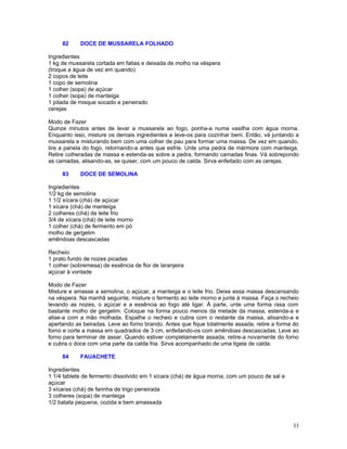 82     DOCE DE MUSSARELA FOLHADO

Ingredientes
1 kg de mussarela cortada em fatias e deixada de molho na véspera
(troque a água de vez em quando)
2 copos de leite
1 copo de semolina
1 colher (sopa) de açúcar
1 colher (sopa) de manteiga
1 pitada de misque socado e peneirado
cerejas

Modo de Fazer
Quinze minutos antes de levar a mussarela ao fogo, ponha-a numa vasilha com água morna.
Enquanto isso, misture os demais ingredientes e leve-os para cozinhar bem. Então, vá juntando a
mussarela e misturando bem com uma colher de pau para formar uma massa. De vez em quando,
tire a panela do fogo, retornando-a antes que esfrie. Unte uma pedra de mármore com manteiga.
Retire colheradas de massa e estenda-as sobre a pedra, formando camadas finas. Vá sobrepondo
as camadas, alisando-as, se quiser, com um pouco de calda. Sirva enfeitado com as cerejas.

     83     DOCE DE SEMOLINA

Ingredientes
1/2 kg de semolina
1 1/2 xícara (chá) de açúcar
1 xícara (chá) de manteiga
2 colheres (chá) de leite frio
3/4 de xícara (chá) de leite morno
1 colher (chá) de fermento em pó
molho de gergelim
amêndoas descascadas

Recheio:
1 prato fundo de nozes picadas
1 colher (sobremesa) de essência de flor de laranjeira
açúcar à vontade

Modo de Fazer
Misture e amasse a semolina, o açúcar, a manteiga e o leite frio. Deixe essa massa descansando
na véspera. Na manhã seguinte, misture o fermento ao leite morno e junte à massa. Faça o recheio
levando as nozes, o açúcar e a essência ao fogo até ligar. À parte, unte uma forma rasa com
bastante molho de gergelim. Coloque na forma pouco menos da metade da massa, estenda-a e
alise-a com a mão molhada. Espalhe o recheio e cubra com o restante da massa, alisando-a e
apertando as beiradas. Leve ao forno brando. Antes que fique totalmente assada, retire a forma do
forno e corte a massa em quadrados de 3 cm, enfeitando-os com amêndoas descascadas. Leve ao
forno para terminar de assar. Quando estiver completamente assada, retire-a novamente do forno
e cubra o doce com uma parte da calda fria. Sirva acompanhado de uma tigela de calda.

     84     FAUACHETE

Ingredientes
1 1/4 tablete de fermento dissolvido em 1 xícara (chá) de água morna, com um pouco de sal e
açúcar
3 xícaras (chá) de farinha de trigo peneirada
3 colheres (sopa) de manteiga
1/2 batata pequena, cozida e bem amassada



                                                                                              33
 