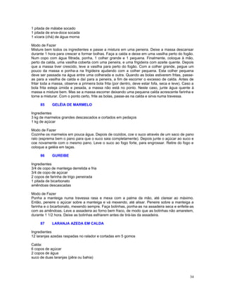 1 pitada de málabe socado
1 pitada de erva-doce socada
1 xícara (chá) de água morna

Modo de Fazer
Misture bem todos os ingredientes e passe a mistura em uma peneira. Deixe a massa descansar
durante 1 hora para crescer e formar bolhas. Faça a calda e deixe em uma vasilha perto do fogão.
Num copo com água filtrada, ponha, 1 colher grande e 1 pequena. Finalmente, coloque à mão,
perto da calda, uma vasilha coberta com uma peneira, e uma frigideira com azeite quente. Depois
que a massa tiver crescido, leve a vasilha para perto do fogão. Com a colher grande, pegue um
pouco da massa e ponha-a na frigideira ajudando com a colher pequena. Esta colher pequena
deve ser passada na água entre uma colherada e outra. Quando as bolas estiverem fritas, passe-
as para a vasilha de calda e daí para a peneira, a fim de escorrer o excesso de calda. Antes de
fritar toda a massa, observe a primeira bola frita (por dentro, deve estar fofa, seca e leve). Caso a
bola frita esteja úmida e pesada, a massa não está no ponto. Neste caso, junte água quente à
massa e misture bem. Mas se a massa escorrer deixando uma pequena calda acrescente farinha e
torne a misturar. Com o ponto certo, frite as bolas, passe-as na calda e sirva numa travessa.

     85     GELÉIA DE MARMELO

Ingredientes
3 kg de marmelos grandes descascados e cortados em pedaços
1 kg de açúcar

Modo de Fazer
Cozinhe os marmelos em pouca água. Depois de cozidos, coe o suco através de um saco de pano
ralo (esprema bem o pano para que o suco saia completamente). Depois junte o açúcar ao suco e
coe novamente com o mesmo pano. Leve o suco ao fogo forte, para engrossar. Retire do fogo e
coloque a geléia em taças.

     86     GUREIBE

Ingredientes
3/4 de copo de manteiga derretida e fria
3/4 de copo de açúcar
2 copos de farinha de trigo peneirada
1 pitada de bicarbonato
amêndoas descascadas

Modo de Fazer
Ponha a manteiga numa travessa rasa e mexa com a palma da mão, até clarear ao máximo.
Então, peneire o açúcar sobre a manteiga e vá mexendo, até alisar. Peneire sobre a manteiga a
farinha e o bicarbonato, mexendo sempre. Faça bolinhas, ponha-as na assadeira seca e enfeite-as
com as amêndoas. Leve a assadeira ao forno bem fraco, de modo que as bolinhas não amarelem,
durante 1 1/2 hora. Deixe as bolinhas esfriarem antes de tirá-las da assadeira.

     87     LARANJA AZEDA EM CALDA

Ingredientes
12 laranjas azedas raspadas no ralador e cortadas em 5 gomos

Calda:
6 copos de açúcar
2 copos de água
suco de duas laranjas (pêra ou bahia)




                                                                                                  34
 