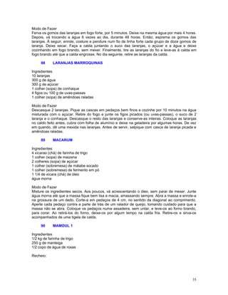 Modo de Fazer
Ferva os gomos das laranjas em fogo forte, por 5 minutos. Deixe na mesma água por mais 4 horas.
Depois, vá trocando a água 6 vezes ao dia, durante 48 horas. Então, esprema os gomos das
laranjas. À seguir, enrole, costure e pendure num fio de linha forte cada grupo de doze gomos de
laranja. Deixe secar. Faça a calda juntando o suco das laranjas, o açúcar e a água e deixe
cozinhando em fogo brando, sem mexer. Finalmente, tire as laranjas do fio e leve-as à calda em
fogo brando até que a calda engrosse. No dia seguinte, retire as laranjas da calda.

     88     LARANJAS MARROQUINAS

Ingredientes
10 laranjas
300 g de água
300 g de açúcar
1 colher (sopa) de conhaque
4 figos ou 100 g de uvas-passas
1 colher (sopa) de amêndoas raladas

Modo de Fazer
Descasque 2 laranjas. Pique as cascas em pedaços bem finos e cozinhe por 10 minutos na água
misturada com o açúcar. Retire do fogo e junte os figos picados (ou uvas-passas), o suco de 2
laranja e o conhaque. Descasque o resto das laranjas e conserve-as inteiras. Coloque as laranjas
no caldo feito antes, cubra com folha de alumínio e deixe na geladeira por algumas horas. De vez
em quando, dê uma mexida nas laranjas. Antes de servir, salpique com casca de laranja picada e
amêndoas raladas.

     89     MACARUM

Ingredientes
4 xícaras (chá) de farinha de trigo
1 colher (sopa) de maizena
2 colheres (sopa) de açúcar
1 colher (sobremesa) de málabe socado
1 colher (sobremesa) de fermento em pó
1 1/4 de xícara (chá) de óleo
água morna

Modo de Fazer
Misture os ingredientes secos. Aos poucos, vá acrescentando o óleo, sem parar de mexer. Junte
água morna até que a massa fique bem lisa e macia, amassando sempre. Abra a massa e enrole-a
na grossura de um dedo. Corte-a em pedaços de 4 cm, no sentido da diagonal ao comprimento.
Aperte cada pedaço contra a parte de trás de um ralador de queijo, tomando cuidado para que a
massa não se abra. Coloque os pedaços numa assadeira, sem untar, e leve-os ao forno brando,
para corar. Ao retirá-los do forno, deixe-os por algum tempo na calda fria. Retire-os e sirva-os
acompanhados de uma tigela de calda.

     90     MAMOUL 1

Ingredientes
1/2 kg de farinha de trigo
250 g de manteiga
1/2 copo de água de rosas

Recheio:




                                                                                             35
 
