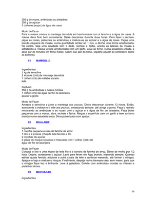 250 g de nozes, amêndoas ou pistaches
250 g de açúcar
3 colheres (sopa) de água de rosas

Modo de Fazer
Para a massa misture a manteiga derretida em banho-maria com a farinha e a água de rosas. A
massa deve ficar bem consistente. Deixe descansar durante duas horas. Para fazer o recheio,
pique as nozes, pistaches ou amêndoas e misture-as ao açúcar e a água de rosas. Pegue uma
porção pequena de massa, numa quantidade similar ao 1 ovo, e dê-lhe uma forma arredondada.
No centro, faça uma cavidade com o dedo, recheie e feche, unindo as laterais da massa e
achatando-a. Risque a face arredondada com um garfo. Leve ao forno, numa assadeira untada, e
asse por 35 minutos em forno médio. Assim que sair do forno, espalhe açúcar de confeiteiro sobre
os bolinhos.

     91        MAMOUL 2


Ingredientes
1 kg de semolina
2 xícaras (chá) de manteiga derretida
1 colher (chá) de málabe socado
leite

Recheio:
350 g de amêndoas e nozes moídas
1 colher (chá) de água de flor de laranjeira
açúcar a gosto

Modo de Fazer
Amasse a semolina e junte a manteiga aos poucos. Deixe descansar durante 12 horas. Então,
acrescente o málabe e o leite aos poucos, amassando sempre, até atingir o ponto. Faça o recheio
misturando as amêndoas e as nozes com o açúcar e a água de flor de laranjeira. Faça bolas
pequenas com a massa, abra, recheie e feche. Risque a superfície com um garfo e leve ao forno
brando numa assadeira seca. Sirva pulverizado com açúcar.

     92        MUALABIE

Ingredientes
1 concha pequena e rasa de farinha de arroz
1 litro e 2 xícaras (chá) de leite fervido e frio
2 conchas de açúcar
2 grãos de misque socados e misturado com 1 colher (café) de
água de flor de laranjeira

Modo de Fazer
Coloque o litro e uma xícara de leite frio e a concha de farinha de arroz. Deixe de molho por 1/2
hora. Depois, acrescente o açúcar. Leve para ferver em fogo brando, mexendo sempre. Quando
estiver quase fervido, adicione a outra xícara de leite e continue mexendo, até formar o mingau.
Apague o fogo e misture o misque. Finalmente, despeje numa travessa rasa, sem mexer, para que
o mingau fique liso e brilhante. Leve à geladeira. Enfeite com amêndoas moídas ou inteiras e
pistaches doces.

     93        MUCHABAK

Ingredientes




                                                                                              36
 