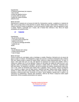 Ingredientes
2 colheres (sobremesa) de maizena
1 litro de leite
2 folhas de gelatina branca
2 xícaras (chá) de açúcar
2 grãos de misque socados
pistache doce

Modo de Fazer
Desmanche a maizena em um pouco de leite frio. Acrescente o açúcar, a gelatina e o restante do
leite. Leve ao fogo forte e mexa até ficar no ponto. Retire do fogo e deixe esfriar. Pulverize com o
misque e ponha a massa na geladeira, numa forma grande. Espere gelar, retire da geladeira e bata
a massa. Repita a operação por 3 vezes, até a massa ficar cremosa e lisa. Sirva em taças
enfeitadas com pistache doce.

      97    TAMARIE


Ingredientes
1 kg de farinha de trigo
1 1/2 xícara (chá) de água fria
1 tablete de fermento
1 1/2 copo de manteiga derretida
1 pitada de sal
azeite

Recheio:
1 kg de tâmaras sem caroço
1 xícara (chá) de açúcar
1 copo de água

Modo de Fazer
Ponha a farinha em uma tigela, junte a manteiga e o azeite. Dissolva o fermento em um pouco de
água e junte-o à mistura. Vá despejando a água aos poucos e continue amassando até a mistura
ficar lisa. Depois divida a massa em quatro bolas, cubra-as e deixe descansando por 1/2 hora. A
seguir, abra cada bola com um rolo, até deixá-la na espessura de massa para pastéis. Corte a
massa em rodelas com 5 cm de diâmetro. Passe um dos lados da rodela em clara de ovo e, em
seguida, sobre as sementes de gergelim. Coloque a rodela sobre um mármore, mantendo esse
lado para baixo. Vá repetindo o processo, até que se acabem as rodelas, pressionando cada uma,
com o rolo, sobre as sementes para melhor fixar o gergelim. Para o recheio, misture as tâmaras
com o açúcar e a água. Leve ao fogo brando, mexendo até ligar. Depois deixe esfriar. Espalhe o
recheio (1 colher (chá) para cada rodela) sobre a face lisa e cubra com outra rodela. Aperte as
beiradas e dobre-as para cima, formando um relevo. Numa frigideira, aqueça bem o azeite e vá
colocando os pasteizinhos. Quando eles estufarem, retire-os da fritura e seque-os sobre papel
absorvente. Sirva os pastéis pulverizados com açúcar.




                                    Receitas tiradas da Internet
                                     Por Norberto de Freitas
                                      Samua@samua.com.br




                                                                                                 38
 
