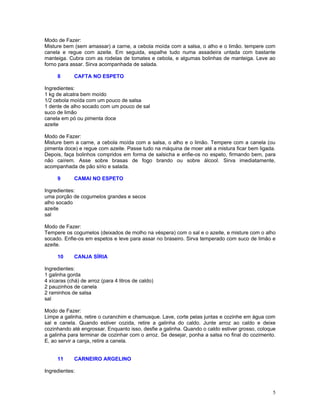 Modo de Fazer:
Misture bem (sem amassar) a carne, a cebola moída com a salsa, o alho e o limão. tempere com
canela e regue com azeite. Em seguida, espalhe tudo numa assadeira untada com bastante
manteiga. Cubra com as rodelas de tomates e cebola, e algumas bolinhas de manteiga. Leve ao
forno para assar. Sirva acompanhada de salada.

     8       CAFTA NO ESPETO

Ingredientes:
1 kg de alcatra bem moído
1/2 cebola moída com um pouco de salsa
1 dente de alho socado com um pouco de sal
suco de limão
canela em pó ou pimenta doce
azeite

Modo de Fazer:
Misture bem a carne, a cebola moída com a salsa, o alho e o limão. Tempere com a canela (ou
pimenta doce) e regue com azeite. Passe tudo na máquina de moer até a mistura ficar bem ligada.
Depois, faça bolinhos compridos em forma de salsicha e enfie-os no espeto, firmando bem, para
não caírem. Asse sobre brasas de fogo brando ou sobre álcool. Sirva imediatamente,
acompanhada de pão sírio e salada.

     9       CAMAI NO ESPETO

Ingredientes:
uma porção de cogumelos grandes e secos
alho socado
azeite
sal

Modo de Fazer:
Tempere os cogumelos (deixados de molho na véspera) com o sal e o azeite, e misture com o alho
socado. Enfie-os em espetos e leve para assar no braseiro. Sirva temperado com suco de limão e
azeite.

     10      CANJA SÍRIA

Ingredientes:
1 galinha gorda
4 xícaras (chá) de arroz (para 4 litros de caldo)
2 pauzinhos de canela
2 raminhos de salsa
sal

Modo de Fazer:
Limpe a galinha, retire o curanchim e chamusque. Lave, corte pelas juntas e cozinhe em água com
sal e canela. Quando estiver cozida, retire a galinha do caldo. Junte arroz ao caldo e deixe
cozinhando até engrossar. Enquanto isso, desfie a galinha. Quando o caldo estiver grosso, coloque
a galinha para terminar de cozinhar com o arroz. Se desejar, ponha a salsa no final do cozimento.
E, ao servir a canja, retire a canela.


     11      CARNEIRO ARGELINO

Ingredientes:



                                                                                               5
 
