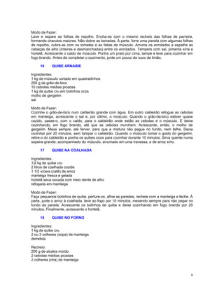 Modo de Fazer:
Lave e separe as folhas de repolho. Encha-as com o mesmo recheio das folhas de parreira,
formando charutos maiores. Não dobre as beiradas. À parte, forre uma panela com algumas folhas
de repolho, cubra-as com os tomates e as fatias de músculo. Arrume os enrolados e espalhe as
cabeças de alho (inteiras e desmanchadas) entre os enrolados. Tempere com sal, pimenta síria e
hortelã. Acrescente o caldo de músculo. Ponha um prato por cima, tampe e leve para cozinhar em
fogo brando. Antes de completar o cozimento, junte um pouco de suco de limão.

     16     QUIBE ARNABIE

Ingredientes:
1 kg de músculo cortado em quadradinhos
250 g de grão-de-bico
10 cebolas médias picadas
1 kg de quibe cru em bolinhos ocos
molho de gergelim
sal

Modo de Fazer:
Cozinhe o grão-de-bico num caldeirão grande com água. Em outro caldeirão refogue as cebolas
em manteiga, acrescente o sal e, por último, o músculo. Quando o grão-de-bico estiver quase
cozido, passe-o, com o caldo, para o caldeirão onde estão as cebolas e o músculo. E deixe
cozinhando, em fogo brando, até que as cebolas murchem. Acrescente, então, o molho de
gergelim. Mexa sempre, até ferver, para que a mistura não pegue no fundo, nem talhe. Deixe
cozinhar por 20 minutos, sem tampar o caldeirão. Quando o músculo tomar o gosto do gergelim,
retire-o do caldeirão e ponha os quibes ocos para cozinhar durante 10 minutos. Sirva quente numa
sopeira grande, acompanhado do músculo, arrumado em uma travessa, e de arroz sírio.

     17     QUIBE NA COALHADA

Ingredientes:
1/2 kg de quibe cru
2 litros de coalhada cozida
1 1/2 xícara (café) de arroz
manteiga fresca e gelada
hortelã seca socada com meio dente de alho
refogada em manteiga

Modo de Fazer:
Faça pequenos bolinhos de quibe, perfure-os, afine as paredes, recheie com a manteiga e feche. À
parte, junte o arroz à coalhada, leve ao fogo por 10 minutos, mexendo sempre para não pegar no
fundo da panela. Acrescente os bolinhos de quibe e deixe cozinhando em fogo brando por 20
minutos. Finalmente, acrescente o hortelã.

     18     QUIBE NO FORNO

Ingredientes:
1 kg de quibe cru
2 ou 3 colheres (sopa) de manteiga
derretida

Recheio:
200 g de alcatra moído
2 cebolas médias picadas
2 colheres (chá) de manteiga



                                                                                              8
 