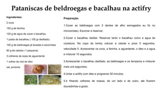 Pataniscas de beldroegas e bacalhau na actifry
Ingredientes:
2 ovos
150 g de farinha
120 g de agua de cozer o bacalhau
1 posta de bacalhau ( 100 gr desfiado)
100 g de beldroegas já lavadas e escorridas
80 g de cebola ( 1 pequena)
3 colheres de sopa de aguardente
1 colher de chá de óleo
sal, pimenta
Preparação:
1.Cozer as beldroegas com 2 dentes de alho esmagados eu fiz no
microondas). Escorrer e reservar;
2.Cozer o bacalhau desfiar. Reservar tanto o bacalhau como a agua da
cozedura. No copo da bimby colocar a cebola e picar 5 segundos,
velocidade 5. Acrescentar os ovos, a farinha, a aguardente, o óleo e a agua
e misturar 10 segundos;
3.Acrescentar o bacalhau desfiado, as beldroegas e os temperos e misturar
mais uns segundos;
4.Untar a actifry com óleo e programar 50 minutos;
5.Ir fritando colheres de massa, de um lado e de outro, até ficarem
douradinhas a gosto.
 