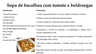 Sopa de bacalhau com tomate e beldroegas
Ingredientes:
1 posta de bacalhau
1 cebola (120 g)
3 dentes de alho
30 g de azeite
240 g de tomate sem pevides mas com casca
70 g de beldroegas já arranjadas
500 g de agua
sal, pimenta
2 ovos
broa de milho frita
Preparação:
1.Cozer a posta de bacalhau e os ovos. Desfiar o bacalhau e reservar;
2.Deixar os ovos com casca para manter quentes;
3.Cortar a cebola em 1/4 de luas finas e fatiar os alhos;
4.Colocar na bimby juntamente com o azeite e refogar 7 minutos;
5.Acrescentar o tomate em cubinhos e as beldroegas e refogar mais 7
minutos, temperatura a 100;
6.Acrescentar a agua, o sal e a pimenta e programar 10 minutos, temperatura
100 velocidade colher inversa;
7.No final do tempo acrescentar o bacalhau desfiado. Envolver com uma
colher;
8.No prato colocar conchas de sopa, ovos picado grosseiramente e broa de
milho frita.
 