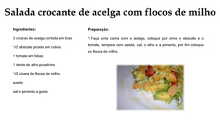 Salada crocante de acelga com flocos de milho
Ingredientes:
3 xícaras de acelga cortada em tiras
1/2 abacate picado em cubos
1 tomate em fatias
1 dente de alho picadinho
1/2 xícara de flocos de milho
azeite
sal e pimenta a gosto
Preparação:
1.Faça uma cama com a acelga, coloque por cima o abacate e o
tomate, tempere com azeite, sal, o alho e a pimenta, por fim coloque
os flocos de milho.
 