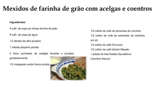Mexidos de farinha de grão com acelgas e coentros
Ingredientes:
4 colh. de sopa de cheias farinha de grão
8 colh. de sopa de água
1-2 dentes de alho picados
1 cebola pequena picada
2 bons punhados de acelgas lavadas e picadas
grosseiramente
1/2 malagueta verde fresca picada
1/2 colher de café de sementes de cominho
1/2 colher de café de sementes de coentros
em pó
1/2 colher de café Cúrcuma
1/2 colher de café Garam Masala
1 pitada de Asa foetida (facultativo)
Coentros frescos
 