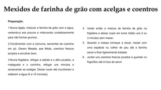 Mexidos de farinha de grão com acelgas e coentros
Preparação:
1.Numa tigela, misturar a farinha de grão com a água,
vertendo-a aos poucos e misturando cuidadosamente
para não formar grumos;
2.Condimentar com a cúrcuma, sementes de coentros
em pó, Garam Masala, asa fétida, coentros frescos
picados e envolver bem;
3.Numa frigideira, refogar a cebola e o alho picados, a
malagueta e o cominho, refogar uns minutos e
acrescentar as acelgas. Deixar cozer até murcharem e
soltarem a água (5 a 10 minutos);
4. Verter então a mistura de farinha de grão na
frigideira e deixar cozer em lume médio uns 2 ou
3 minutos sem mexer;
5. Quando a massa começar a secar, mexer com
uma espátula ou colher de pau até a farinha
secar e ficar ligeiramente tostada;
6. Juntar uns coentros frescos picados e guardar no
frigorifico até à hora de servir.
 