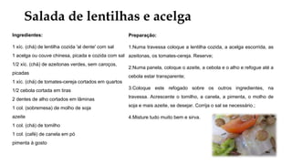 Salada de lentilhas e acelga
Ingredientes:
1 xíc. (chá) de lentilha cozida 'al dente' com sal
1 acelga ou couve chinesa, picada e cozida com sal
1/2 xíc. (chá) de azeitonas verdes, sem caroços,
picadas
1 xíc. (chá) de tomates-cereja cortados em quartos
1/2 cebola cortada em tiras
2 dentes de alho cortados em lâminas
1 col. (sobremesa) de molho de soja
azeite
1 col. (chá) de tomilho
1 col. (café) de canela em pó
pimenta à gosto
Preparação:
1.Numa travessa coloque a lentilha cozida, a acelga escorrida, as
azeitonas, os tomates-cereja. Reserve;
2.Numa panela, coloque o azeite, a cebola e o alho e refogue até a
cebola estar transparente;
3.Coloque este refogado sobre os outros ingredientes, na
travessa. Acrescente o tomilho, a canela, a pimenta, o molho de
soja e mais azeite, se desejar. Corrija o sal se necessário.;
4.Misture tudo muito bem e sirva.
 