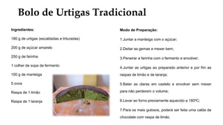 Bolo de Urtigas Tradicional
Ingredientes:
180 g de urtigas (escaldadas e trituradas)
200 g de açúcar amarelo
250 g de farinha
1 colher de sopa de fermento
100 g de manteiga
5 ovos
Raspa de 1 limão
Raspa de 1 laranja
Modo de Preparação:
1.Juntar a manteiga com o açúcar;
2.Deitar as gemas e mexer bem;
3.Peneirar a farinha com o fermento e envolver;
4.Juntar as urtigas ao preparado anterior e por fim as
raspas de limão e de laranja;
5.Bater as claras em castelo e envolver sem mexer
para não perderem o volume;
6.Levar ao forno previamente aquecido a 180ºC;
7.Para os mais gulosos, poderá ser feita uma calda de
chocolate com raspa de limão.
 