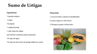 Sumo de Urtigas
Ingredientes:
1 banana madura
1 maçã
1/2 papaia
1 rodela de limão
1 mão cheia de urtigas
sal marinho e pimenta caiena (opcional)
1/2 copo de água
1/2 copo de chá morno de ginkgo biloba (ou outro)
Preparação:
1.Lava as frutas e coloca no liquidificador;
2.Junta a água e o chá morno;
3.Tempera a gosto e tritura bem.
 