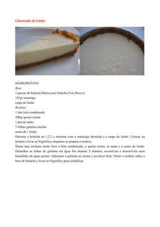 Cheesecake de Limão




INGREDIENTES
Base
1 pacote de bolacha Maria (usei bolacha Petit Beurre)
125gr manteiga
raspa de limão
Recheio
1 lata leite condensado
200gr queijo creme
1 pacote natas
5 folhas gelatina incolor
sumo de 1 limão
Derreter a bolacha na 1,2,3 e misturar com a manteiga derretida e a raspa do limão. Colocar na
tarteira e levar ao frigorífico enquanto se prepara o recheio.
Numa taça misturar muito bem o leite condensado, o queijo creme, as natas e o sumo do limão.
Demolhar as folhas de gelatina em água fria durante 5 minutos, escorrê-las e dissolvê-las num
bocadinho de água quente. Adicionar a gelatina ao creme e envolver bem. Verter o recheio sobre a
base de bolacha e levar ao frigorífico para solidificar.
 