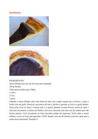 Flan Pâtissier




INGREDIENTES
massa folhada (usei um rolo de massa pré-comprada)
100 gr farinha
150gr açúcar (reduzi para 100gr)
1 l leite
2 ovos
1 gema
Estender a massa folhada sobre uma forma de tarte com o papel vegetal que a envolve, e picar o
fundo com um garfo. Dissolver num pouco de leite a farinha e misturar os ovos e a gema batidos.
Num tacho, levar ao lume o restante leite e o açúcar. Quando levantar fervura, retirar do lume e
adicionar aos poucos a mistura da farinha e dos ovos, mexendo com uma vara de arames para não
formar grumos. Levar novamente ao lume mexendo sempre até engrossar. Verter sobre a massa
folhada e cozer no forno pré-aquecido a 180ºC durante cerca de 40 minutos (convém vigiar pois a
minha ficou demasiado "dourada"!).
 