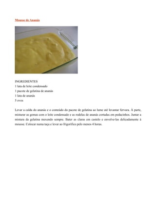 Mousse de Ananás




INGREDIENTES
1 lata de leite condensado
1 pacote de gelatina de ananás
1 lata de ananás
5 ovos


Levar a calda do ananás e o conteúdo do pacote de gelatina ao lume até levantar fervura. À parte,
misturar as gemas com o leite condensado e as rodelas de ananás cortadas em pedacinhos. Juntar a
mistura da gelatina mexendo sempre. Bater as claras em castelo e envolve-las delicadamente à
mousse. Colocar numa taça e levar ao frigorífico pelo menos 4 horas.
 
