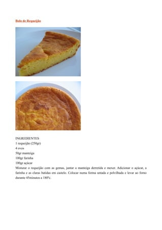 Bolo de Requeijão




INGREDIENTES
1 requeijão (250gr)
4 ovos
50gr manteiga
100gr farinha
100gr açúcar
Misturar o requeijão com as gemas, juntar a manteiga derretida e mexer. Adicionar o açúcar, a
farinha e as claras batidas em castelo. Colocar numa forma untada e polvilhada e levar ao forno
durante 45minutos a 180ºc.
 