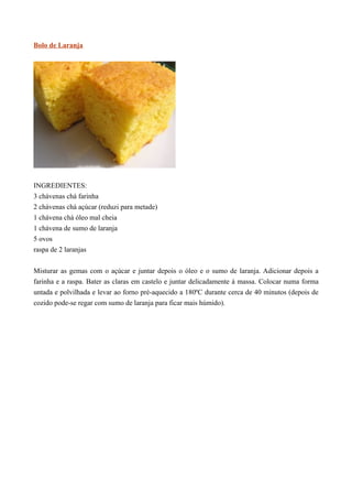 Bolo de Laranja




INGREDIENTES:
3 chávenas chá farinha
2 chávenas chá açúcar (reduzi para metade)
1 chávena chá óleo mal cheia
1 chávena de sumo de laranja
5 ovos
raspa de 2 laranjas


Misturar as gemas com o açúcar e juntar depois o óleo e o sumo de laranja. Adicionar depois a
farinha e a raspa. Bater as claras em castelo e juntar delicadamente à massa. Colocar numa forma
untada e polvilhada e levar ao forno pré-aquecido a 180ºC durante cerca de 40 minutos (depois de
cozido pode-se regar com sumo de laranja para ficar mais húmido).
 