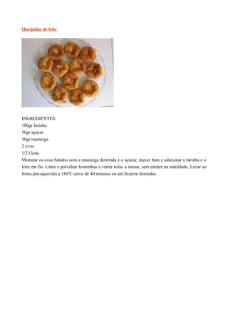 Queijadas de leite




INGREDIENTES
100gr farinha
50gr açúcar
50gr manteiga
2 ovos
1/2 l leite
Misturar os ovos batidos com a manteiga derretida e o açúcar, mexer bem e adicionar a farinha e o
leite em fio. Untar e polvilhar forminhas e verter nelas a massa, sem encher na totalidade. Levar ao
forno pré-aquecido a 180ºC cerca de 40 minutos ou até ficarem douradas.
 