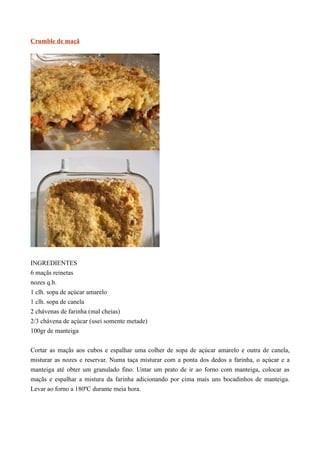 Crumble de maçã




INGREDIENTES
6 maçãs reinetas
nozes q.b.
1 clh. sopa de açúcar amarelo
1 clh. sopa de canela
2 chávenas de farinha (mal cheias)
2/3 chávena de açúcar (usei somente metade)
100gr de manteiga


Cortar as maçãs aos cubos e espalhar uma colher de sopa de açúcar amarelo e outra de canela,
misturar as nozes e reservar. Numa taça misturar com a ponta dos dedos a farinha, o açúcar e a
manteiga até obter um granulado fino. Untar um prato de ir ao forno com manteiga, colocar as
maçãs e espalhar a mistura da farinha adicionando por cima mais uns bocadinhos de manteiga.
Levar ao forno a 180ºC durante meia hora.
 