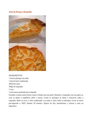 Tarte de Pêssego e Requeijão




INGREDIENTES
1 lata de pêssego em calda
1 lata de leite condensado
200ml de natas
200gr de requeijão
3 ovos
1 rolo massa quebrada pré-comprado
Estender a massa numa forma e picar o fundo com um garfo. Desfazer o requeijão com um garfo ou
com os dedos e espalhá-lo sobre a massa. Cortar os pêssegos às fatias e colocá-las sobre o
requeijão. Bater os ovos, o leite condensado e as natas e verter sobre os pêssegos. Levar ao forno
pré-aquecido a 180ºC durante 50 minutos. Depois de fria, desenformar e colocar a tarte no
frigorífico.
 