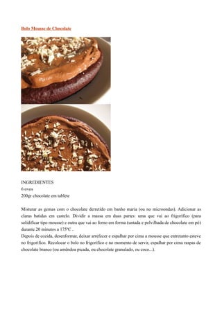 Bolo Mousse de Chocolate




INGREDIENTES
6 ovos
200gr chocolate em tablete


Misturar as gemas com o chocolate derretido em banho maria (ou no microondas). Adicionar as
claras batidas em castelo. Dividir a massa em duas partes: uma que vai ao frigorífico (para
solidificar tipo mousse) e outra que vai ao forno em forma (untada e polvilhada de chocolate em pó)
durante 20 minutos a 175ºC .
Depois de cozida, desenformar, deixar arrefecer e espalhar por cima a mousse que entretanto esteve
no frigorífico. Recolocar o bolo no frigorífico e no momento de servir, espalhar por cima raspas de
chocolate branco (ou amêndoa picada, ou chocolate granulado, ou coco...).
 