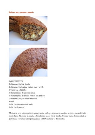 Bolo de noz, cenoura e ananás




INGREDIENTES
2 chávenas (chá) de farinha
2 chávenas (chá) açúcar (reduzi para 1 e 1/2)
1/2 chávena (chá) óleo
1 chávena (chá) de cenoura ralada
1 chávena (chá) de ananás cortado aos pedaços
2 chávenas (chá) de nozes trituradas
4 ovos
1 clh. chá bicarbonato de sódio
1 clh. chá de canela


Misturar o ovos inteiros com o açúcar. Juntar o óleo, a cenoura, o ananás e as nozes mexendo tudo
muito bem. Adicionar a canela, o bicarbonato e por fim a farinha. Colocar numa forma untada e
polvilhada e levar ao forno pré-aquecido a 180ºC durante 45-50 minutos.
 