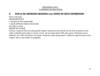 CRUZINHA VIVA
                                    CADERNO DE RECEITAS

6      SUFLE DE ABOBORA MADURA com GRÃO DE BICO GERMINADO
Serve 8 pessoas
INGREDIENTES:
½ kg grão de bico germinado
½ kg de abóbora madura descascada
Sal, alho e azeite
MODO DE FAZER
Colocar o grão de bico em uma panela furada e amassa-lo com auxilio de um rolo de pastel ou um
vidro comprido para soltar as cascas. Lavar ate sair pelo menos 80% das cascas. Processar com a
abóbora, sal e alho até formar um creme. Amornar e após acrescentar 1 colher de sopa de azeite extra
virgem. Servir com molho à campanha.




                                                                                                 11
 