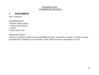 CRUZINHA VIVA
                                   CADERNO DE RECEITAS

1      GUACAMOLE
Serve 4 pessoas

INGREDIENTES
1 abacate médio maduro
1 tomate sem sementes
½ cebola
Limão, azeite e Sal

MODO DE FAZER
Amassar o abacate no garfo com umas gotinhas de limão. Acrescentar o tomate e a cebola cortados
em pedacinhos. Temperar com sal, limão e azeite. Misturar todos os ingredientes e servir




                                                                                              14
 