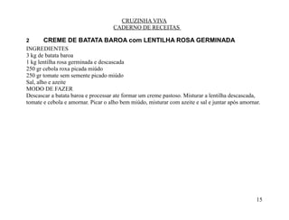 CRUZINHA VIVA
                                    CADERNO DE RECEITAS

2      CREME DE BATATA BAROA com LENTILHA ROSA GERMINADA
INGREDIENTES
3 kg de batata baroa
1 kg lentilha rosa germinada e descascada
250 gr cebola roxa picada miúdo
250 gr tomate sem semente picado miúdo
Sal, alho e azeite
MODO DE FAZER
Descascar a batata baroa e processar ate formar um creme pastoso. Misturar a lentilha descascada,
tomate e cebola e amornar. Picar o alho bem miúdo, misturar com azeite e sal e juntar após amornar.




                                                                                                 15
 