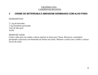 CRUZINHA VIVA
                                   CADERNO DE RECEITAS

3     CREME DE BETERRABA E AMENDOIM GERMINADO COM ALHO PORO

INGREDIENTES

2 ½ kg de beterraba
½ kg amendoim germinado
2 pes de alho poro
Azeite

MODO DE FAZER
Cortar o alho poro em rodelas e deixar marinar no shoyo por 2 horas. Descascar o amendoim
germinado e processar com beterraba até formar um creme. Misturar o creme com o molho e colocar
um fio de azeite.




                                                                                            16
 
