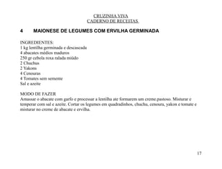 CRUZINHA VIVA
                                       CADERNO DE RECEITAS

4      MAIONESE DE LEGUMES COM ERVILHA GERMINADA

INGREDIENTES:
1 kg lentilha germinada e descascada
4 abacates médios maduros
250 gr cebola roxa ralada miúdo
2 Chuchus
2 Yakons
4 Cenouras
4 Tomates sem semente
Sal e azeite

MODO DE FAZER
Amassar o abacate com garfo e processar a lentilha ate formarem um creme.pastoso. Misturar e
temperar com sal e azeite. Cortar os legumes em quadradinhos, chuchu, cenoura, yakon e tomate e
misturar no creme de abacate e ervilha.




                                                                                                  17
 
