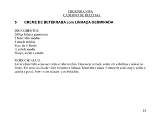 CRUZINHA VIVA
                                    CADERNO DE RECEITAS

5      CREME DE BETERRABA com LINHAÇA GERMINADA

INGREDIENTES:
200 gr linhaça germinada
2 beterrabas médias
4 maçãs médias
Suco de ½ limão
½ cebola media
Shoyo, azeite e canela

MODO DE FAZER
Lavar a beterraba com escovinha e ralar no fino. Descascar a maçã, cortar em cubinhos e deixar no
limão. Em uma vasilha de vidro misturar a linhaça, beterraba e maça e temperar com shoyo, azeite e
canela a gosto. Servir com saladas e ou bolachas.




                                                                                               18
 